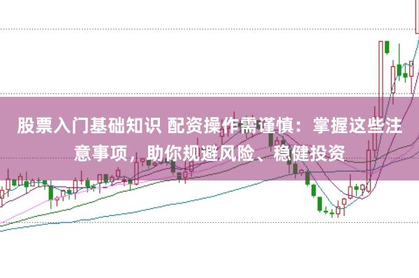 股票入门基础知识 配资操作需谨慎：掌握这些注意事项，助你规避风险、稳健投资