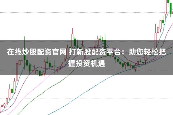 在线炒股配资官网 打新股配资平台：助您轻松把握投资机遇