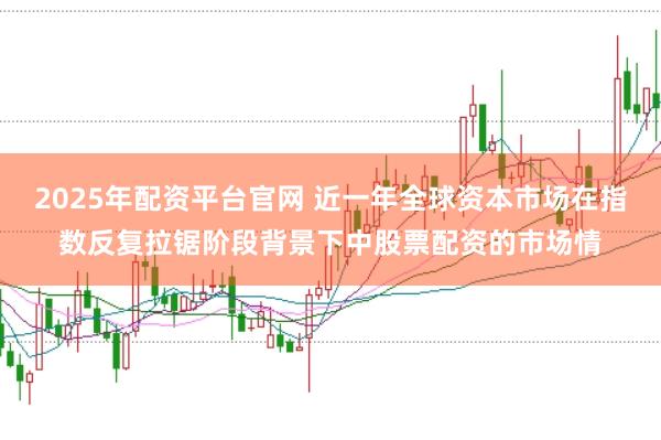 2025年配资平台官网 近一年全球资本市场在指数反复拉锯阶段背景下中股票配资的市场情
