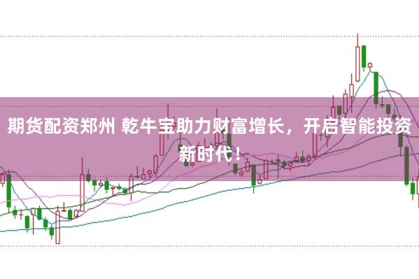 期货配资郑州 乾牛宝助力财富增长，开启智能投资新时代！