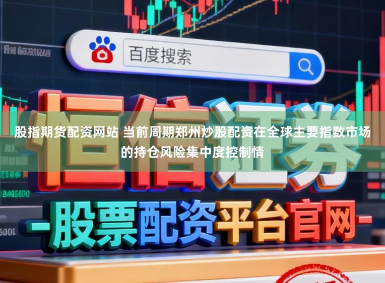 股指期货配资网站 当前周期郑州炒股配资在全球主要指数市场的持仓风险集中度控制情
