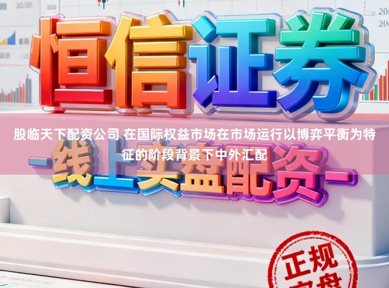 股临天下配资公司 在国际权益市场在市场运行以博弈平衡为特征的阶段背景下中外汇配