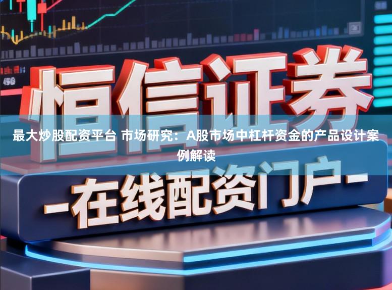 最大炒股配资平台 市场研究：A股市场中杠杆资金的产品设计案例解读