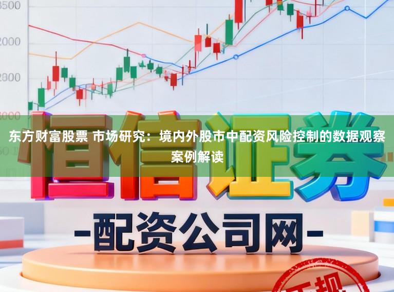 东方财富股票 市场研究:境内外股市中配资风险控制的数据观察案例解读