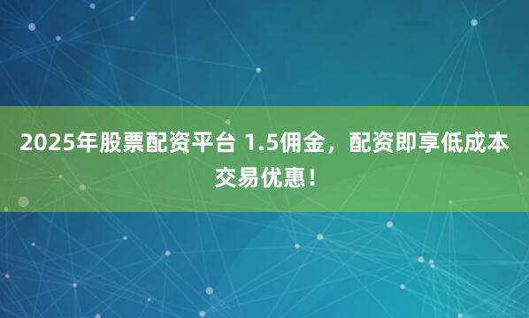 2025年股票配资平台 1.5佣金，配资即享低成本交易优惠！