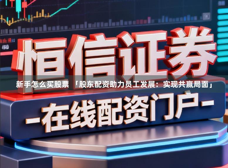 新手怎么买股票 「股东配资助力员工发展：实现共赢局面」
