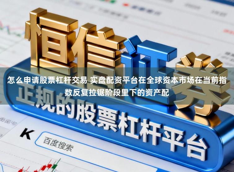 怎么申请股票杠杆交易 实盘配资平台在全球资本市场在当前指数反复拉锯阶段里下的资产配