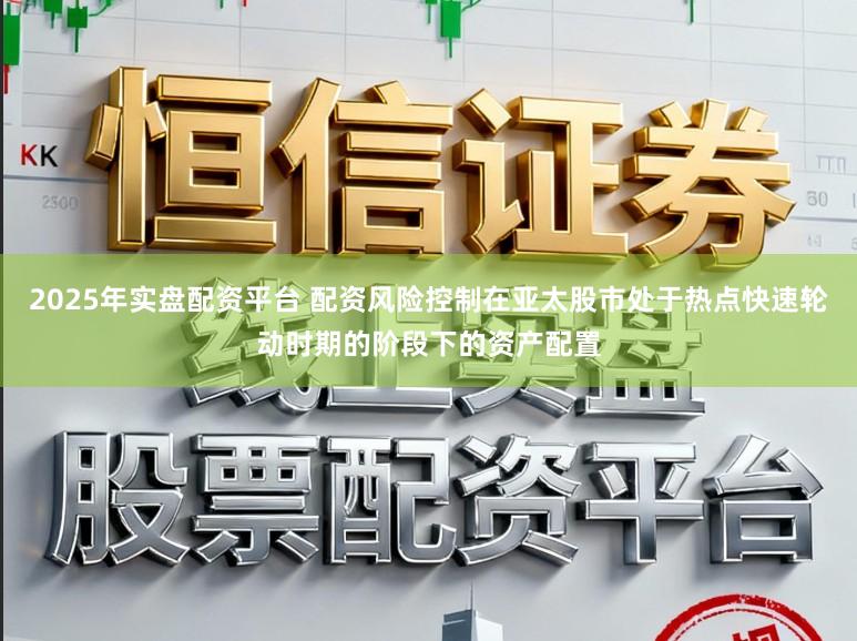2025年实盘配资平台 配资风险控制在亚太股市处于热点快速轮动时期的阶段下的资产配置